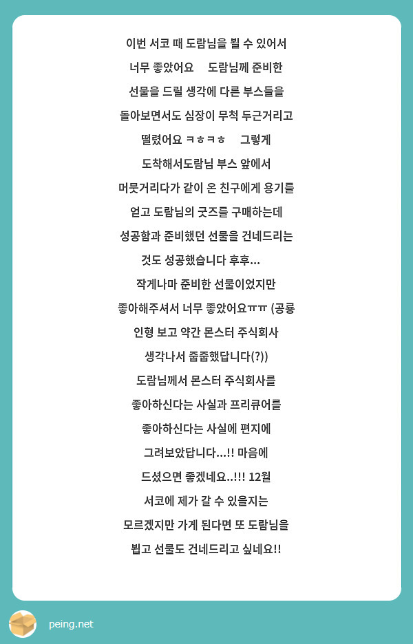 이번 서코 때 도람님을 뵐 수 있어서 너무 좋았어요🤭 도람님께 준비한 선물을 드릴 생각에 다른 부스들을 돌아보면서도 심장이 무척 두근거리고 떨렸어요 ㅋㅎㅋㅎ🥴 그렇게 도착해서도람님 부스 앞에서 머뭇거리다가 같이 온 친구에게 용기를 얻고 도람님의 굿즈를 구매하는데 성공함과 준비했던 선물을 건네드리는 것도 성공했습니다 후후...😚 작게나마 준비한 선물이었지만 좋아해주셔서 너무 좋았어요ㅠㅠ (공룡 인형 보고 약간 몬스터 주식회사 생각나서 줍줍했답니다(?)) 도람님께서 몬스터 주식회사를 좋아하신다는 사실과 프리큐어를 좋아하신다는 사실에 편지에 그려보았답니다...!! 마음에 드셨으면 좋겠네요..!!! 12월 서코에 제가 갈 수 있을지는 모르겠지만 가게 된다면 또 도람님을 뵙고 선물도 건네드리고 싶네요!! 