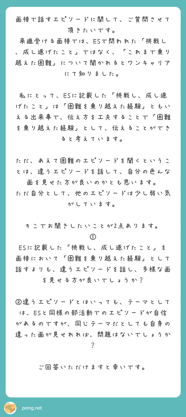 面接で話すエピソードに関して、ご質問させて頂きたいです。
来週受ける面接では、ESで問われた「挑戦し、成し遂げたこと」ではなく、「これまで乗り越えた困難」について聞かれるとワンキャリアにて知りました。

私にとって、ESに記載した「挑戦し、成し遂げたこと」は「困難を乗り越えた経験」ともいえる出来事で、伝え方を工夫することで「困難を乗り越えた経験」として、伝えることができると考えています。

ただ、あえて困難のエピソードを聞くということは、違うエピソードを話して、自分の色んな面を見せた方が良いのかとも思います。
ただ自分として、他のエピソードは少し弱い気がしています。

そこでお聞きしたいことが2点あります。
① ESに記載した「挑戦し、成し遂げたこと」を面接において「困難を乗り越えた経験」として話すよりも、違うエピソードを話し、多様な面を見せる方が良いでしょうか？

②違うエピソードとはいっても、テーマとしては、ESと同様の部活動でのエピソードが自信があるのですが、同じテーマだとしても自身の違った面が見せれれば、問題はないでしょうか？

ご回答いただけますと幸いです。