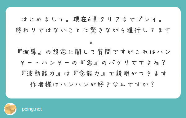はじめまして。現在6章クリアまでプレイ。
終わりではないことに驚きながら進行してます。
『波導』の設定に関して質問ですがこれはハンター・ハンターの『念』のパクリですよね？
『波動能力』は『念能力』で説明がつきます
作者様はハンハンが好きなんですか？