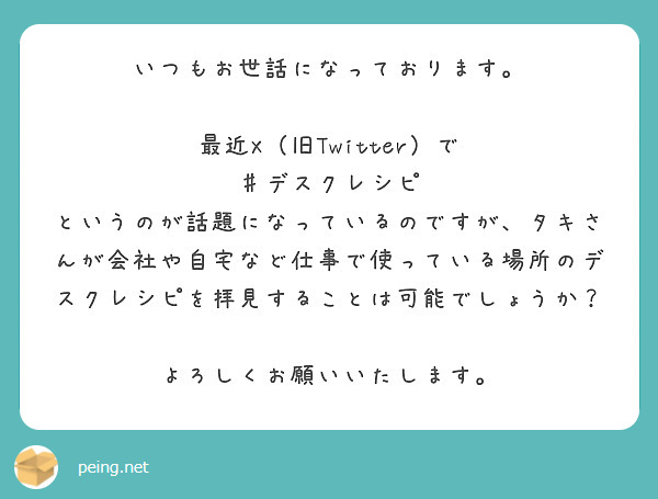 いつもお世話になっております。

最近X（旧Twitter）で　♯デスクレシピ　というのが話題になっているのですが、タキさんが会社や自宅など仕事で使っている場所のデスクレシピを拝見することは可能でしょうか？

よろしくお願いいたします。