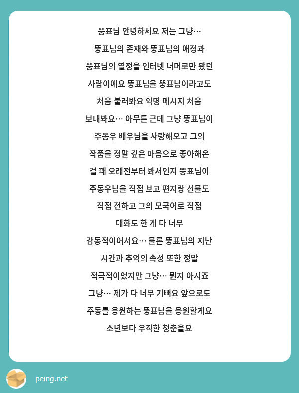 뚱표님 안녕하세요 저는 그냥… 뚱표님의 존재와 뚱표님의 애정과 뚱표님의 열정을 인터넷 너머로만 봤던 사람이에요 뚱표님을 뚱표님이라고도 처음 불러봐요 익명 메시지 처음 보내봐요… 아무튼 근데 그냥 뚱표님이 주동우 배우님을 사랑해오고 그의 작품을 정말 깊은 마음으로 좋아해온 걸 꽤 오래전부터 봐서인지 뚱표님이 주동우님을 직접 보고 편지랑 선물도 직접 전하고 그의 모국어로 직접 대화도 한 게 다 너무 감동적이어서요… 물론 뚱표님의 지난 시간과 추억의 속성 또한 정말 적극적이었지만 그냥… 뭔지 아시죠 그냥… 제가 다 너무 기뻐요 앞으로도 주동를 응원하는 뚱표님을 응원할게요 소년보다 우직한 청춘을요