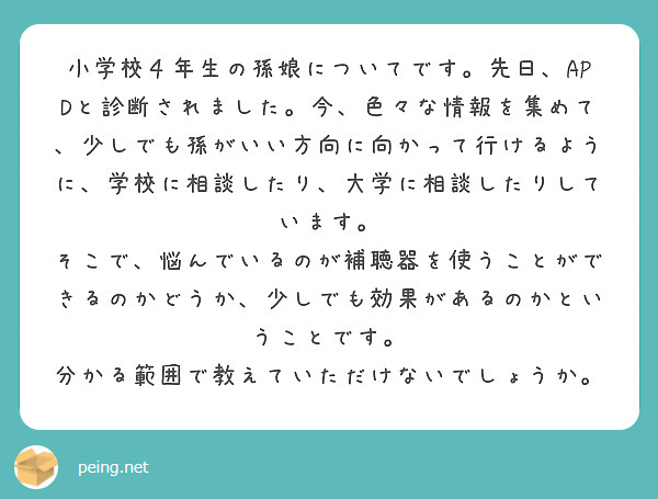 小学校４年生の孫娘についてです。先日、APDと診断されました。今、色々な情報を集めて、少しでも孫がいい方向に向かって行けるように、学校に相談したり、大学に相談したりしています。
そこで、悩んでいるのが補聴器を使うことができるのかどうか、少しでも効果があるのかということです。
分かる範囲で教えていただけないでしょうか。