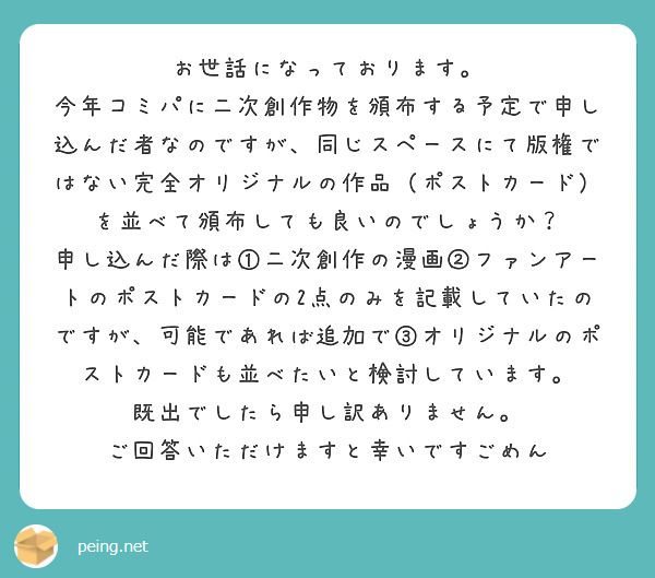 お世話になっております。
今年コミパに二次創作物を頒布する予定で申し込んだ者なのですが、同じスペースにて版権ではない完全オリジナルの作品（ポストカード）を並べて頒布しても良いのでしょうか？
申し込んだ際は①二次創作の漫画②ファンアートのポストカードの2点のみを記載していたのですが、可能であれば追加で③オリジナルのポストカードも並べたいと検討しています。
既出でしたら申し訳ありません。
ご回答いただけますと幸いですごめん