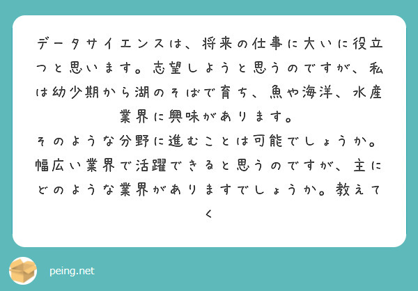 データサイエンスは、将来の仕事に大いに役立つと思います。志望しようと思うのですが、私は幼少期から湖のそばで育ち、魚や海洋、水産業界に興味があります。
そのような分野に進むことは可能でしょうか。幅広い業界で活躍できると思うのですが、主にどのような業界がありますでしょうか。教えてく