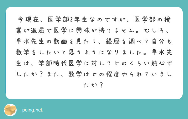 今現在、医学部2年生なのですが、医学部の授業が退屈で医学に興味が持てません。むしろ、早水先生の動画を見たり、経歴を調べて自分も数学をしたいと思うようになりました。早水先生は、学部時代医学に対してどのくらい熱心でしたか？また、数学はどの程度やられていましたか？