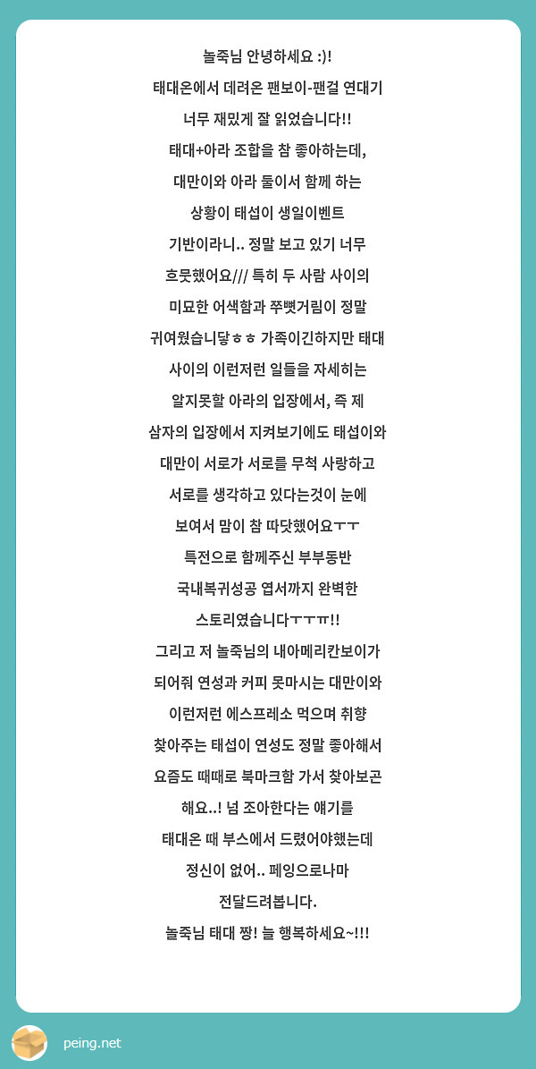 놀죽님 안녕하세요 :)!
태대온에서 데려온 팬보이-팬걸 연대기 너무 재밌게 잘 읽었습니다!! 태대+아라 조합을 참 좋아하는데, 대만이와 아라 둘이서 함께 하는 상황이 태섭이 생일이벤트 기반이라니.. 정말 보고 있기 너무 흐뭇했어요/// 특히 두 사람 사이의 미묘한 어색함과 쭈뼛거림이 정말 귀여웠습니닿ㅎㅎ 가족이긴하지만 태대 사이의 이런저런 일들을 자세히는 알지못할 아라의 입장에서, 즉 제 삼자의 입장에서 지켜보기에도 태섭이와 대만이 서로가 서로를 무척 사랑하고 서로를 생각하고 있다는것이 눈에 보여서 맘이 참 따닷했어요ㅜㅜ 특전으로 함께주신 부부동반 국내복귀성공 엽서까지 완벽한 스토리였습니다ㅜㅜㅠ!! 
그리고 저 놀죽님의 내아메리칸보이가 되어줘 연성과 커피 못마시는 대만이와 이런저런 에스프레소 먹으며 취향 찾아주는 태섭이 연성도 정말 좋아해서 요즘도 때때로 북마크함 가서 찾아보곤 해요..! 넘 조아한다는 얘기를 태대온 때 부스에서 드렸어야했는데 정신이 없어.. 페잉으로나마 전달드려봅니다. 
놀죽님 태대 짱! 늘 행복하세요~!!!