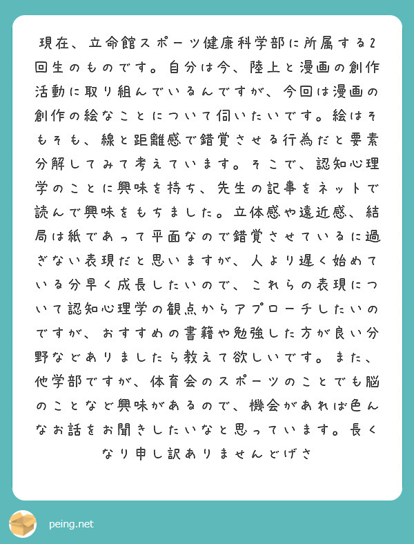 現在、立命館スポーツ健康科学部に所属する2回生のものです。自分は今、陸上と漫画の創作活動に取り組んでいるんですが、今回は漫画の創作の絵なことについて伺いたいです。絵はそもそも、線と距離感で錯覚させる行為だと要素分解してみて考えています。そこで、認知心理学のことに興味を持ち、先生の記事をネットで読んで興味をもちました。立体感や遠近感、結局は紙であって平面なので錯覚させているに過ぎない表現だと思いますが、人より遅く始めている分早く成長したいので、これらの表現について認知心理学の観点からアプローチしたいのですが、おすすめの書籍や勉強した方が良い分野などありましたら教えて欲しいです。また、他学部ですが、体育会のスポーツのことでも脳のことなど興味があるので、機会があれば色んなお話をお聞きしたいなと思っています。長くなり申し訳ありませんどげさ