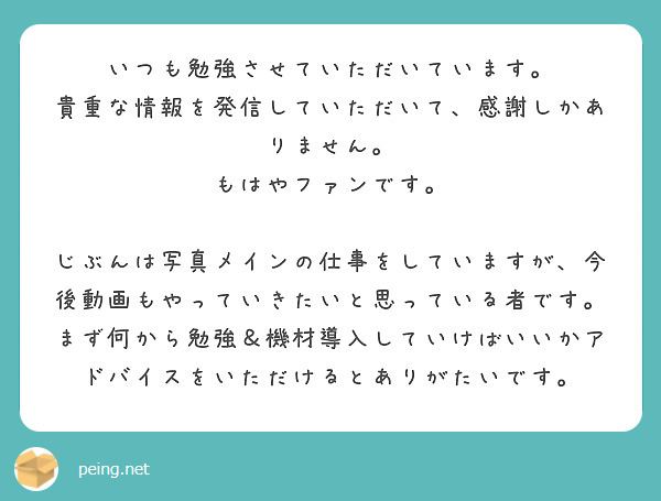 いつも勉強させていただいています。
貴重な情報を発信していただいて、感謝しかありません。
もはやファンです。

じぶんは写真メインの仕事をしていますが、今後動画もやっていきたいと思っている者です。まず何から勉強＆機材導入していけばいいかアドバイスをいただけるとありがたいです。