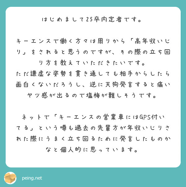 はじめまして25卒内定者です。

キーエンスで働く方々は周りから「高年収いじり」をされると思うのですが、その際の立ち回り方を教えていただきたいです。
ただ謙虚な姿勢を貫き通しても相手からしたら面白くないだろうし、逆に天狗発言すると痛いヤツ感が出るので塩梅が難しそうです。

ネットで「キーエンスの営業車にはGPS付いてる」という噂も過去の先輩方が年収いじりされた際にうまく立ち回るために発言したものかなと個人的に思っています。
