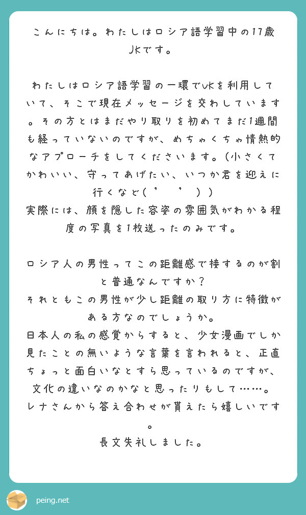 こんにちは。わたしはロシア語学習中の17歳JKです。

わたしはロシア語学習の一環でVKを利用していて、そこで現在メッセージを交わしています。その方とはまだやり取りを初めてまだ1週間も経っていないのですが、めちゃくちゃ情熱的なアプローチをしてくださいます。(小さくてかわいい、守ってあげたい、いつか君を迎えに行くなど( 'ᢦ' ) )
実際には、顔を隠した容姿の雰囲気がわかる程度の写真を1枚送ったのみです。

ロシア人の男性ってこの距離感で接するのが割と普通なんですか？
それともこの男性が少し距離の取り方に特徴がある方なのでしょうか。
日本人の私の感覚からすると、少女漫画でしか見たことの無いような言葉を言われると、正直ちょっと面白いなとすら思っているのですが、文化の違いなのかなと思ったりもして……。
レナさんから答え合わせが貰えたら嬉しいです。
長文失礼しました。