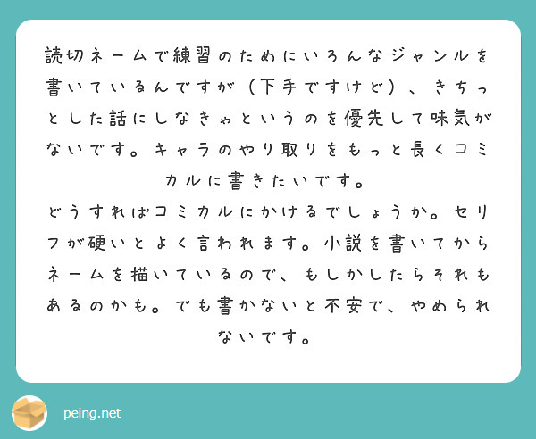 読切ネームで練習のためにいろんなジャンルを書いているんですが（下手ですけど）、きちっとした話にしなきゃというのを優先して味気がないです。キャラのやり取りをもっと長くコミカルに書きたいです。
どうすればコミカルにかけるでしょうか。セリフが硬いとよく言われます。小説を書いてからネームを描いているので、もしかしたらそれもあるのかも。でも書かないと不安で、やめられないです。

