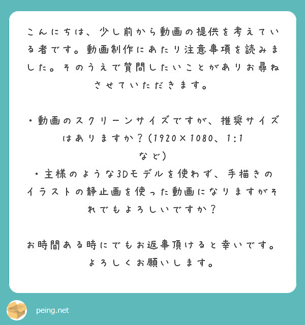 こんにちは、少し前から動画の提供を考えている者です。動画制作にあたり注意事項を読みました。そのうえで質問したいことがありお尋ねさせていただきます。

・動画のスクリーンサイズですが、推奨サイズはありますか？(1920×1080、1:1など)
・主様のような3Dモデルを使わず、手描きのイラストの静止画を使った動画になりますがそれでもよろしいですか？

お時間ある時にでもお返事頂けると幸いです。よろしくお願いします。