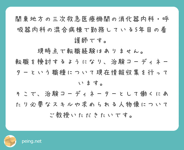 関東地方の三次救急医療機関の消化器内科・呼吸器内科の混合病棟で勤務している5年目の看護師です。
現時点で転職経験はありません。
転職を検討するようになり、治験コーディネーターという職種について現在情報収集を行っています。
そこで、治験コーディネーターとして働くにあたり必要なスキルや求められる人物像についてご教授いただきたいです。