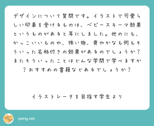 デザインについて質問です。イラストで可愛らしい印象を受けるものは、ベビースキーマ効果というものがあると耳にしました。他のにも、かっこいいものや、怖い物、爽やかなも何もそういった名称付きの効果があるのでしょうか？またそういったことはどんな学問で学べますか？おすすめの書籍などあるでしょうか？


イラストレータを目指す学生より