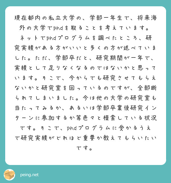 現在都内の私立大学の、学部一年生で、将来海外の大学でphdを取ることを考えています。ネットでphdプログラムを調べたところ、研究実績がある方がいいと多くの方が述べていました。ただ、学部卒だと、研究期間が一年で、実績として足りなくなるのではないかと思っています。そこで、今からでも研究させてもらえないかと研究室を回っているのですが、全部断られてしまいました。今は他の大学の研究室も当たってみるか、あるいは学部卒業後研究インターンに参加するか等色々と模索している状況です。そこで、phdプログラムに受かるうえで研究実績がどれほど重要か教えてもらいたいです。