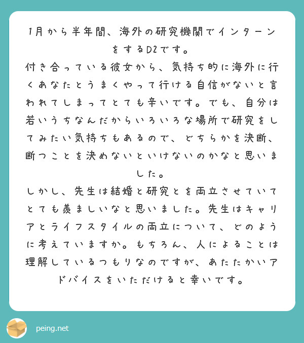 1月から半年間、海外の研究機関でインターンをするD2です。
付き合っている彼女から、気持ち的に海外に行くあなたとうまくやって行ける自信がないと言われてしまってとても辛いです。でも、自分は若いうちなんだからいろいろな場所で研究をしてみたい気持ちもあるので、どちらかを決断、断つことを決めないといけないのかなと思いました。
しかし、先生は結婚と研究とを両立させていてとても羨ましいなと思いました。先生はキャリアとライフスタイルの両立について、どのように考えていますか。もちろん、人によることは理解しているつもりなのですが、あたたかいアドバイスをいただけると幸いです。
