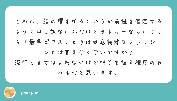 ごめん、話の腰を折るというか前提を否定するようで申し訳ないんだけどタトゥーならいざしらず最早ピアスごときは到底特殊なファッションとは言えなくないですか？
流行とまでは言わないけど帽子を被る程度のれべるだと思います。