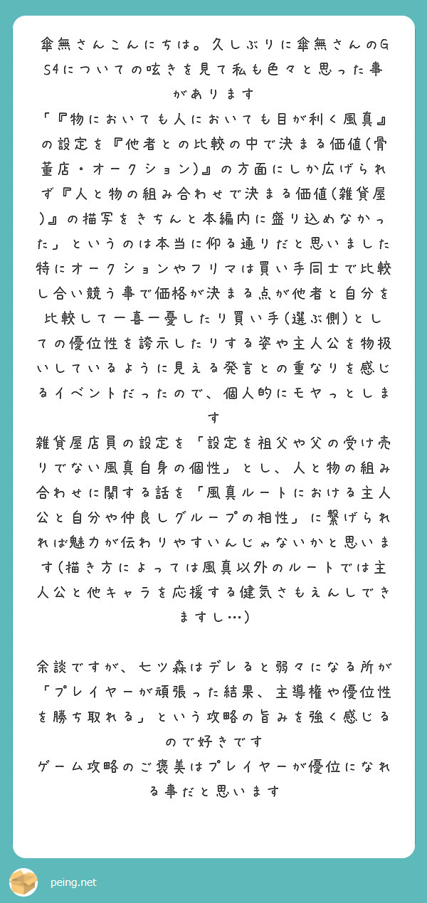 傘無さんこんにちは。久しぶりに傘無さんのGS4についての呟きを見て私も色々と思った事があります
「『物においても人においても目が利く風真』の設定を『他者との比較の中で決まる価値(骨董店・オークション)』の方面にしか広げられず『人と物の組み合わせで決まる価値(雑貨屋)』の描写をきちんと本編内に盛り込めなかった」というのは本当に仰る通りだと思いました
特にオークションやフリマは買い手同士で比較し合い競う事で価格が決まる点が他者と自分を比較して一喜一憂したり買い手(選ぶ側)としての優位性を誇示したりする姿や主人公を物扱いしているように見える発言との重なりを感じるイベントだったので、個人的にモヤっとします
雑貨屋店員の設定を「設定を祖父や父の受け売りでない風真自身の個性」とし、人と物の組み合わせに関する話を「風真ルートにおける主人公と自分や仲良しグループの相性」に繋げられれば魅力が伝わりやすいんじゃないかと思います(描き方によっては風真以外のルートでは主人公と他キャラを応援する健気さもえんしできますし…)

余談ですが、七ツ森はデレると弱々になる所が「プレイヤーが頑張った結果、主導権や優位性を勝ち取れる」という攻略の旨みを強く感じるので好きです
ゲーム攻略のご褒美はプレイヤーが優位になれる事だと思います