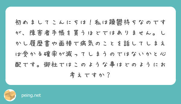 初めましてこんにちは！私は躁鬱持ちなのですが、障害者手帳を貰うほどではありません。しかし履歴書や面接で病気のことを話してしまえば受かる確率が減ってしまうのではないかと心配です。御社ではこのような事はどのようにお考えですか？