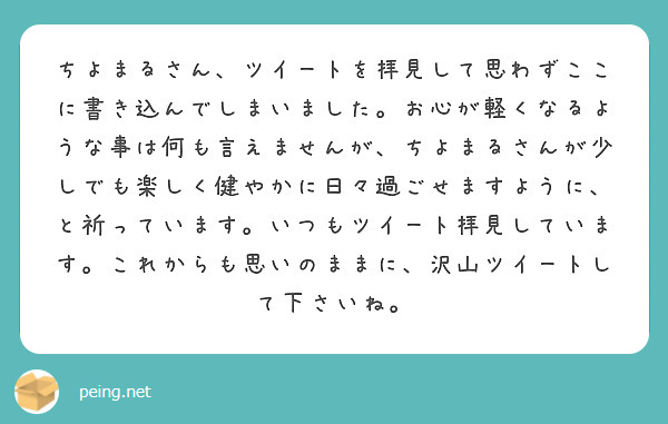 ちよまるさん、ツイートを拝見して思わずここに書き込んでしまいました。お心が軽くなるような事は何も言えませんが、ちよまるさんが少しでも楽しく健やかに日々過ごせますように、と祈っています。いつもツイート拝見しています。これからも思いのままに、沢山ツイートして下さいね。