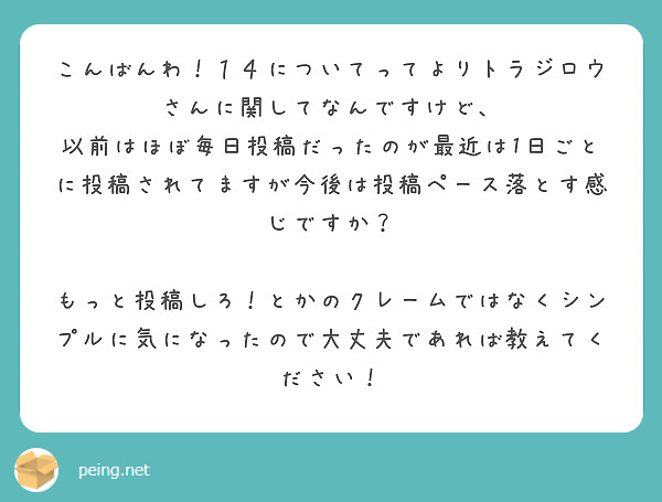 こんばんわ！１４についてってよりトラジロウさんに関してなんですけど、
以前はほぼ毎日投稿だったのが最近は1日ごとに投稿されてますが今後は投稿ペース落とす感じですか？

もっと投稿しろ！とかのクレームではなくシンプルに気になったので大丈夫であれば教えてください！