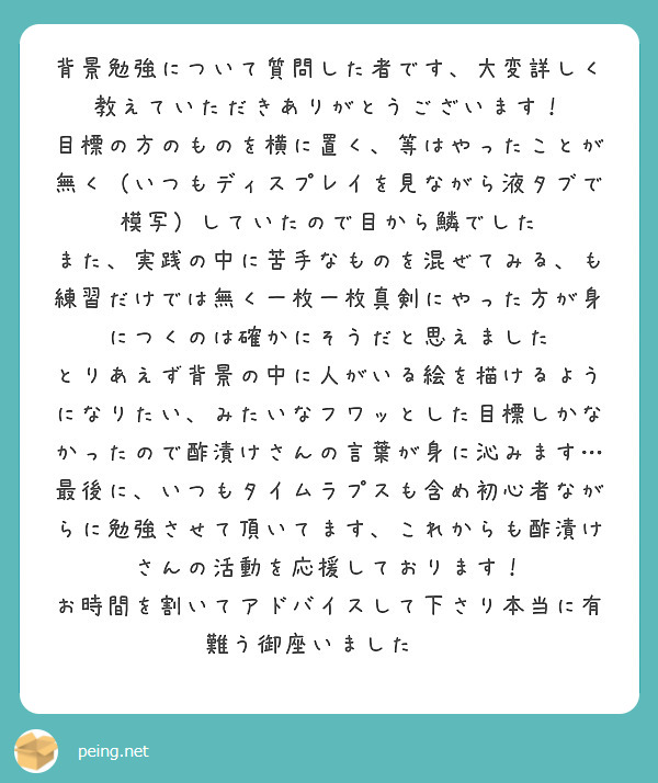 背景勉強について質問した者です、大変詳しく教えていただきありがとうございます！
目標の方のものを横に置く、等はやったことが無く（いつもディスプレイを見ながら液タブで模写）していたので目から鱗でした
また、実践の中に苦手なものを混ぜてみる、も練習だけでは無く一枚一枚真剣にやった方が身につくのは確かにそうだと思えました
とりあえず背景の中に人がいる絵を描けるようになりたい、みたいなフワッとした目標しかなかったので酢漬けさんの言葉が身に沁みます…
最後に、いつもタイムラプスも含め初心者ながらに勉強させて頂いてます、これからも酢漬けさんの活動を応援しております！
お時間を割いてアドバイスして下さり本当に有難う御座いました☺️