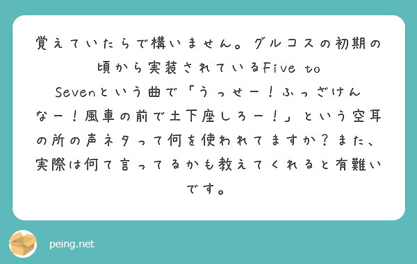 覚えていたらで構いません。グルコスの初期の頃から実装されているFive to Sevenという曲で「うっせー！ふっざけんなー！風車の前で土下座しろー！」という空耳の所の声ネタって何を使われてますか？また、実際は何て言ってるかも教えてくれると有難いです。