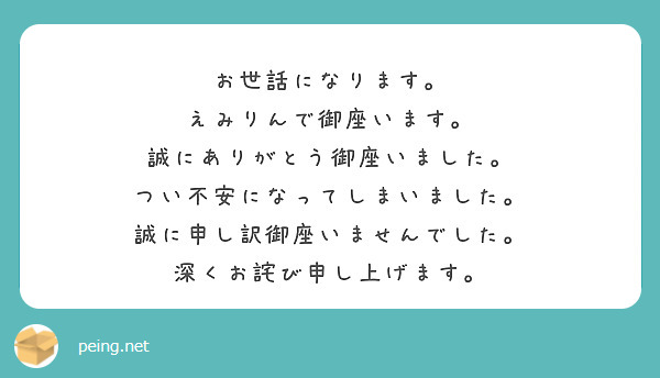 お世話になります。
えみりんで御座います。
誠にありがとう御座いました。
つい不安になってしまいました。
誠に申し訳御座いませんでした。
深くお詫び申し上げます。
