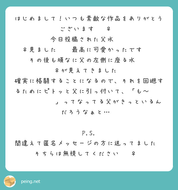 はじめまして！いつも素敵な作品をありがとうございます🙇‍♀️
今日投稿された父水︎︎ ♀見ました✨️最高に可愛かったです😭💕
その後も頑なに父の左側に座る水︎︎ ♀が見えてきました🤭
確実に格闘することになるので、それを回避するためにピトッと父に引っ付いて、「も～😫💦💗💘💕🩷‪🫶」ってなってる父がきっといるんだろうなぁと…😌

P.S.
間違えて匿名メッセージの方に送ってました💦
そちらは無視してください🙇‍♀️