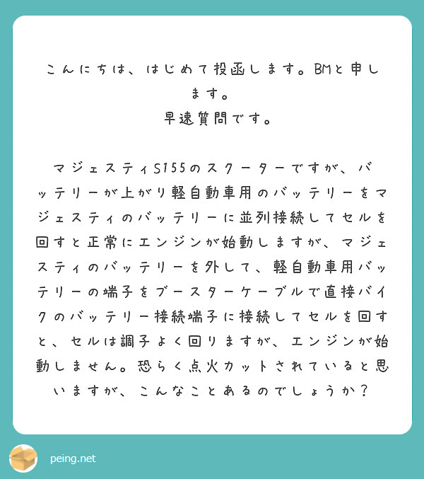　こんにちは、はじめて投函します。BMと申します。
　早速質問です。
　マジェスティS155のスクーターですが、バッテリーが上がり軽自動車用のバッテリーをマジェスティのバッテリーに並列接続してセルを回すと正常にエンジンが始動しますが、マジェスティのバッテリーを外して、軽自動車用バッテリーの端子をブースターケーブルで直接バイクのバッテリー接続端子に接続してセルを回すと、セルは調子よく回りますが、エンジンが始動しません。恐らく点火カットされていると思いますが、こんなことあるのでしょうか？