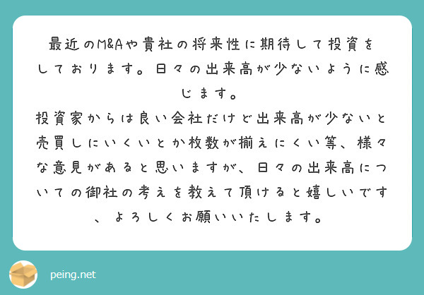 最近のM&Aや貴社の将来性に期待して投資をしております。日々の出来高が少ないように感じます。
投資家からは良い会社だけど出来高が少ないと売買しにいくいとか枚数が揃えにくい等、様々な意見があると思いますが、日々の出来高についての御社の考えを教えて頂けると嬉しいです、よろしくお願いいたします。