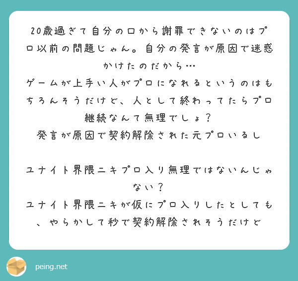 20歳過ぎて自分の口から謝罪できないのはプロ以前の問題じゃん。自分の発言が原因で迷惑かけたのだから…
ゲームが上手い人がプロになれるというのはもちろんそうだけど、人として終わってたらプロ継続なんて無理でしょ？
発言が原因で契約解除された元プロいるし

ユナイト界隈ニキプロ入り無理ではないんじゃない？
ユナイト界隈ニキが仮にプロ入りしたとしても、やらかして秒で契約解除されそうだけど
