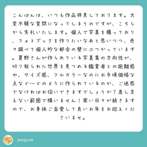 こんばんは、いつも作品拝見しております。大変不躾な質問になってしまうのですが、こちらから失礼いたします。個人で写真を撮っており、フォトブックを作りたいなあと思いつつ、色々調べて個人的な都合の壁にぶつかっています。夏野さんが作られている写真集の方向性が、切り取られた世界を見つめる鑑賞者との距離感や、サイズ感、フルカラーなのにお手頃価格な点など…どのように作られているのか、ご迷惑でなければお伺いできますでしょうか？差し支えない範囲で構いません！寒い日々が続きますので、お身体ご自愛して良いお年をお迎えくださいませ。