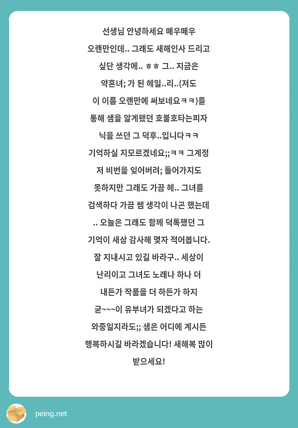 선생님 안녕하세요 매우매우 오랜만인데.. 그래도 새해인사 드리고 싶단 생각에.. ㅎㅎ 그.. 지금은 약혼녀; 가 된 헤일..리..(저도 이 이름 오랜만에 써보네요ㅋㅋ)를 통해 샘을 알게됐던 호불호타는피자 닉을 쓰던 그 덕후..입니다ㅋㅋ 기억하실 지모르겠네요;;ㅋㅋ 그계정 저 비번을 잊어버려; 들어가지도 못하지만 그래도 가끔 헤.. 그녀를 검색하다 가끔 쌤 생각이 나곤 했는데
.. 오늘은 그래도 함께 덕톡했던 그 기억이 새삼 감사해 몇자 적어봅니다. 잘 지내시고 있길 바라구.. 세상이 난리이고 그녀도 노래나 하나 더 내든가 작품을 더 하든가 하지 굳~~~이 유부녀가 되겠다고 하는 와중일지라도;; 샘은 어디에 계시든 행복하시길 바라겠습니다! 새해복 많이 받으세요!