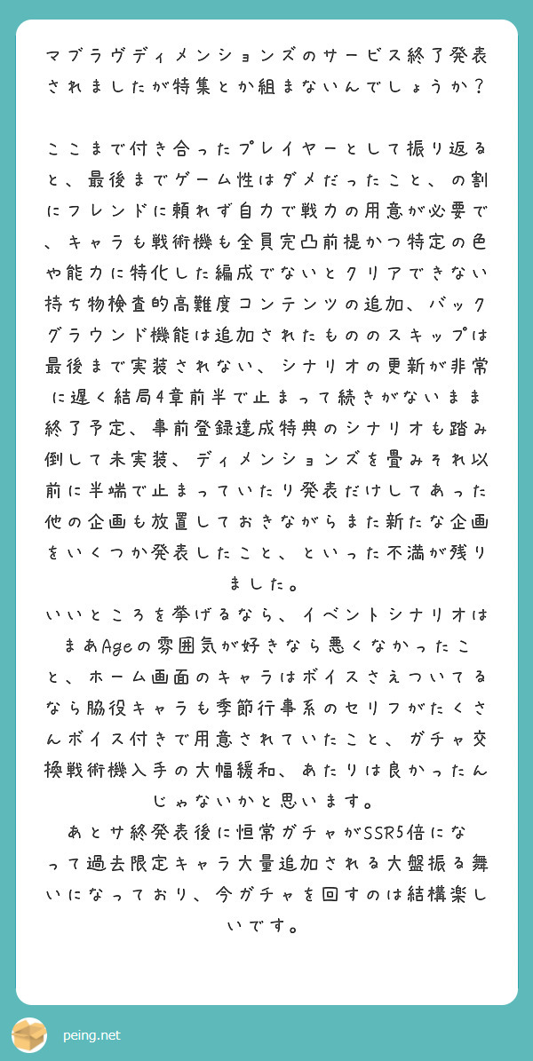 マブラヴディメンションズのサービス終了発表されましたが特集とか組まないんでしょうか？

ここまで付き合ったプレイヤーとして振り返ると、最後までゲーム性はダメだったこと、の割にフレンドに頼れず自力で戦力の用意が必要で、キャラも戦術機も全員完凸前提かつ特定の色や能力に特化した編成でないとクリアできない持ち物検査的高難度コンテンツの追加、バックグラウンド機能は追加されたもののスキップは最後まで実装されない、シナリオの更新が非常に遅く結局4章前半で止まって続きがないまま終了予定、事前登録達成特典のシナリオも踏み倒して未実装、ディメンションズを畳みそれ以前に半端で止まっていたり発表だけしてあった他の企画も放置しておきながらまた新たな企画をいくつか発表したこと、といった不満が残りました。
いいところを挙げるなら、イベントシナリオはまあAgeの雰囲気が好きなら悪くなかったこと、ホーム画面のキャラはボイスさえついてるなら脇役キャラも季節行事系のセリフがたくさんボイス付きで用意されていたこと、ガチャ交換戦術機入手の大幅緩和、あたりは良かったんじゃないかと思います。
あとサ終発表後に恒常ガチャがSSR5倍になって過去限定キャラ大量追加される大盤振る舞いになっており、今ガチャを回すのは結構楽しいです。