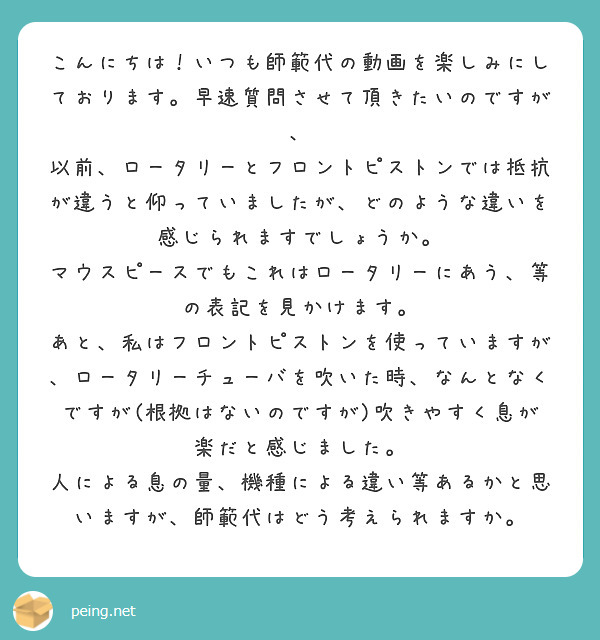 こんにちは！いつも師範代の動画を楽しみにしております。早速質問させて頂きたいのですが、
以前、ロータリーとフロントピストンでは抵抗が違うと仰っていましたが、どのような違いを感じられますでしょうか。
マウスピースでもこれはロータリーにあう、等の表記を見かけます。
あと、私はフロントピストンを使っていますが、ロータリーチューバを吹いた時、なんとなくですが(根拠はないのですが)吹きやすく息が楽だと感じました。
人による息の量、機種による違い等あるかと思いますが、師範代はどう考えられますか。