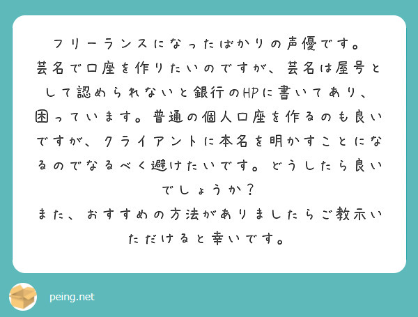 フリーランスになったばかりの声優です。
芸名で口座を作りたいのですが、芸名は屋号として認められないと銀行のHPに書いてあり、困っています。普通の個人口座を作るのも良いですが、クライアントに本名を明かすことになるのでなるべく避けたいです。どうしたら良いでしょうか？
また、おすすめの方法がありましたらご教示いただけると幸いです。