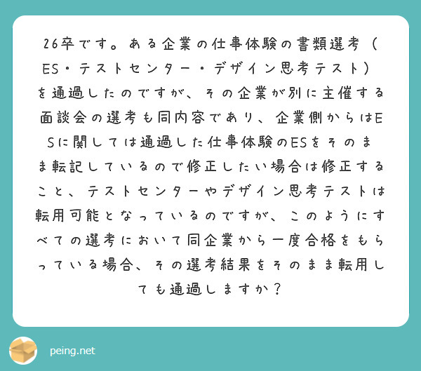 26卒です。ある企業の仕事体験の書類選考（ES・テストセンター・デザイン思考テスト）を通過したのですが、その企業が別に主催する面談会の選考も同内容であり、企業側からはESに関しては通過した仕事体験のESをそのまま転記しているので修正したい場合は修正すること、テストセンターやデザイン思考テストは転用可能となっているのですが、このようにすべての選考において同企業から一度合格をもらっている場合、その選考結果をそのまま転用しても通過しますか？