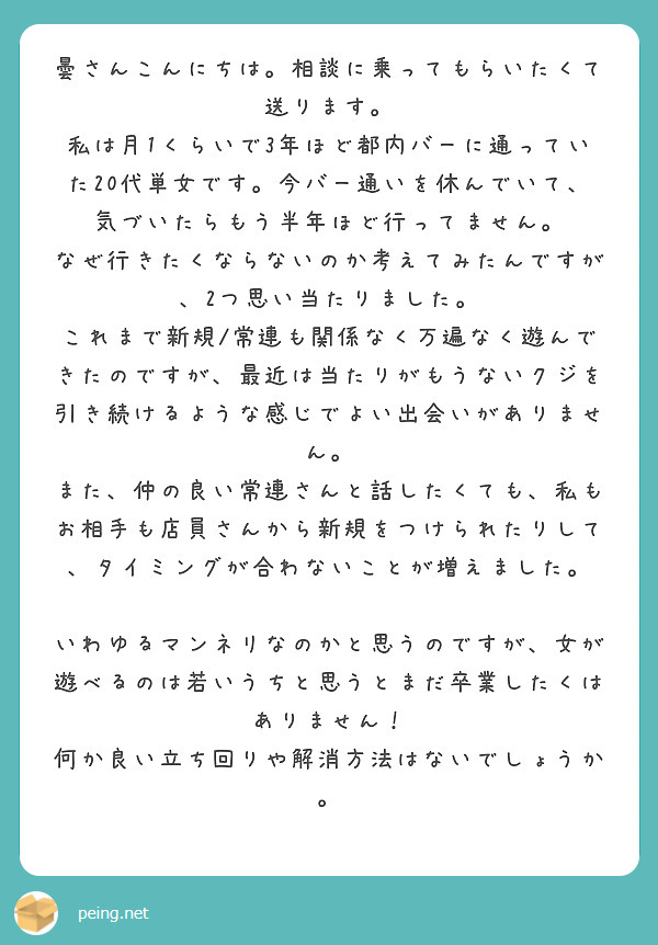 曇さんこんにちは。相談に乗ってもらいたくて送ります。
私は月1くらいで3年ほど都内バーに通っていた20代単女です。今バー通いを休んでいて、気づいたらもう半年ほど行ってません。
なぜ行きたくならないのか考えてみたんですが、2つ思い当たりました。
これまで新規/常連も関係なく万遍なく遊んできたのですが、最近は当たりがもうないクジを引き続けるような感じでよい出会いがありません。
また、仲の良い常連さんと話したくても、私もお相手も店員さんから新規をつけられたりして、タイミングが合わないことが増えました。

いわゆるマンネリなのかと思うのですが、女が遊べるのは若いうちと思うとまだ卒業したくはありません！
何か良い立ち回りや解消方法はないでしょうか。