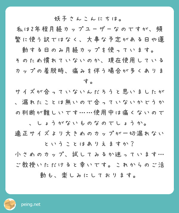 妖子さんこんにちは。
私は2年程月経カップユーザーなのですが、頻繁に使う訳ではなく、大事な予定がある日や運動する日のみ月経カップを使っています。
そのため慣れていないのか、現在使用しているカップの着脱時、痛みを伴う場合が多くあります。
サイズが合っていないんだろうと思いましたが、漏れたことは無いので合っていないかどうかの判断が難しいです……使用中は痛くないので、しょうがないものなのでしょうか。
適正サイズより大きめのカップが一切漏れないということはありえますか？
小さめのカップ、試してみるか迷っています…
ご教授いただけると幸いです。これからのご活動も、楽しみにしております。
