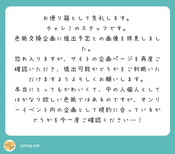お便り箱として失礼します。
チャレ！のスタッフです。
色紙交換企画に提出予定との画像を拝見しました。
恐れ入りますが、サイトの企画ページを再度ご確認いただき、提出可能かどうかをご判断いただけますようよろしくお願いします。
本当にとってもかわいくて、中の人個人としてはかなり欲しい色紙ではあるのですが、オンリーイベント内の企画として規約に合っているかどうかを今一度ご確認ください…！