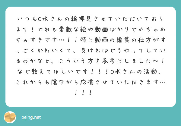 いつもO水さんの絵拝見させていただいております！どれも素敵な絵や動画ばかりでめちゃめちゃすきです…！！特に動画の編集の仕方がすっごくかわいくて、良ければどうやってしているのかなど、こういう方を参考にしました〜！など教えてほしいです！！！O水さんの活動、これからも陰ながら応援させていただきます…！！！👊✨