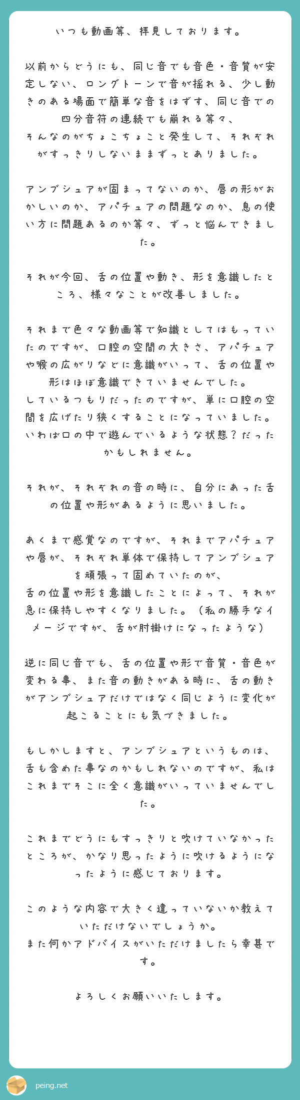 いつも動画等、拝見しております。

以前からどうにも、同じ音でも音色・音質が安定しない、ロングトーンで音が揺れる、少し動きのある場面で簡単な音をはずす、同じ音での四分音符の連続でも崩れる等々、
そんなのがちょこちょこと発生して、それぞれがすっきりしないままずっとありました。

アンブシュアが固まってないのか、唇の形がおかしいのか、アパチュアの問題なのか、息の使い方に問題あるのか等々、ずっと悩んできました。

それが今回、舌の位置や動き、形を意識したところ、様々なことが改善しました。

それまで色々な動画等で知識としてはもっていたのですが、口腔の空間の大きさ、アパチュアや喉の広がりなどに意識がいって、舌の位置や形はほぼ意識できていませんでした。
しているつもりだったのですが、単に口腔の空間を広げたり狭くすることになっていました。
いわば口の中で遊んでいるような状態？だったかもしれません。

それが、それぞれの音の時に、自分にあった舌の位置や形があるように思いました。

あくまで感覚なのですが、それまでアパチュアや唇が、それぞれ単体で保持してアンブシュアを頑張って固めていたのが、
舌の位置や形を意識したことによって、それが急に保持しやすくなりました。（私の勝手なイメージですが、舌が肘掛けになったような）

逆に同じ音でも、舌の位置や形で音質・音色が変わる事、また音の動きがある時に、舌の動きがアンブシュアだけではなく同じように変化が起こることにも気づきました。

もしかしますと、アンブシュアというものは、舌も含めた事なのかもしれないのですが、私はこれまでそこに全く意識がいっていませんでした。

これまでどうにもすっきりと吹けていなかったところが、かなり思ったように吹けるようになったように感じております。

このような内容で大きく違っていないか教えていただけないでしょうか。
また何かアドバイスがいただけましたら幸甚です。

よろしくお願いいたします。