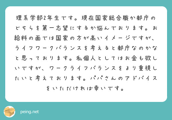
理系学部2年生です。現在国家総合職か都庁のどちらを第一志望にするか悩んでおります。お給料の面では国家の方が高いイメージですが、ライフワークバランスを考えると都庁なのかなと思っております。私個人としてはお金も欲しいですが、ワークライフバランスをより重視したいと考えております。パパさんのアドバイスをいただければ幸いです。