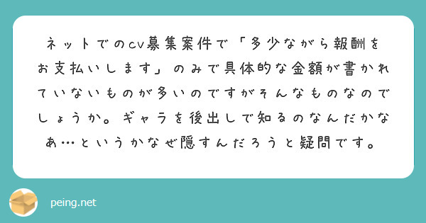 ネットでのcv募集案件で「多少ながら報酬をお支払いします」のみで具体的な金額が書かれていないものが多いのですがそんなものなのでしょうか。ギャラを後出しで知るのなんだかなあ…というかなぜ隠すんだろうと疑問です。