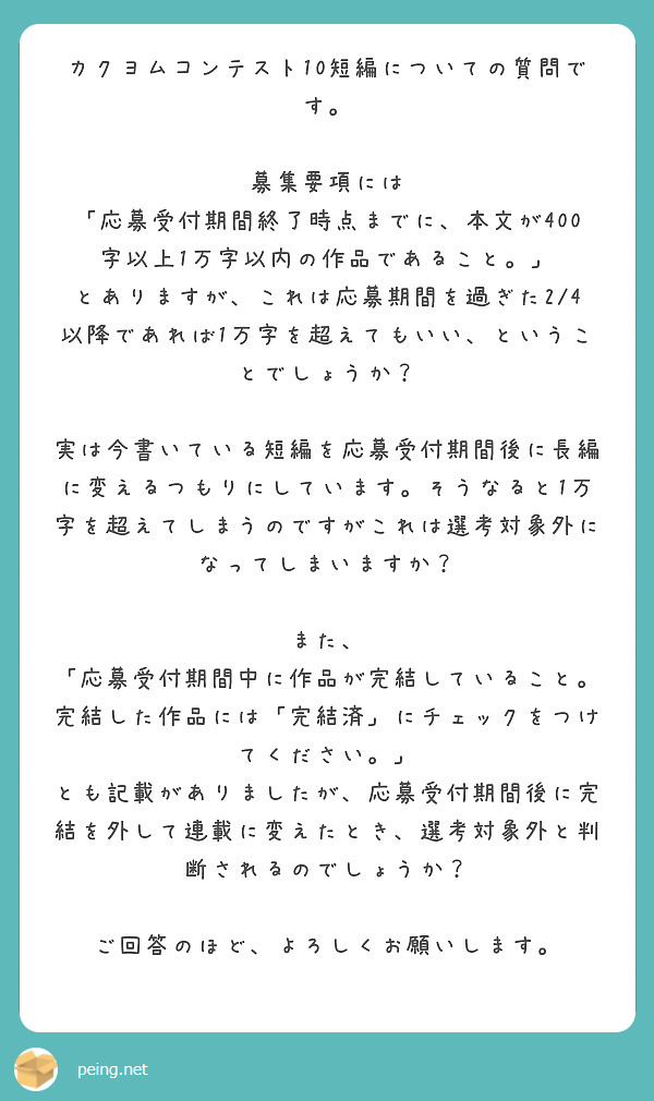 カクヨムコンテスト10短編についての質問です。

募集要項には
「応募受付期間終了時点までに、本文が400字以上1万字以内の作品であること。」
とありますが、これは応募期間を過ぎた2/4以降であれば1万字を超えてもいい、ということでしょうか？

実は今書いている短編を応募受付期間後に長編に変えるつもりにしています。そうなると1万字を超えてしまうのですがこれは選考対象外になってしまいますか？

また、
「応募受付期間中に作品が完結していること。完結した作品には「完結済」にチェックをつけてください。」
とも記載がありましたが、応募受付期間後に完結を外して連載に変えたとき、選考対象外と判断されるのでしょうか？

ご回答のほど、よろしくお願いします。