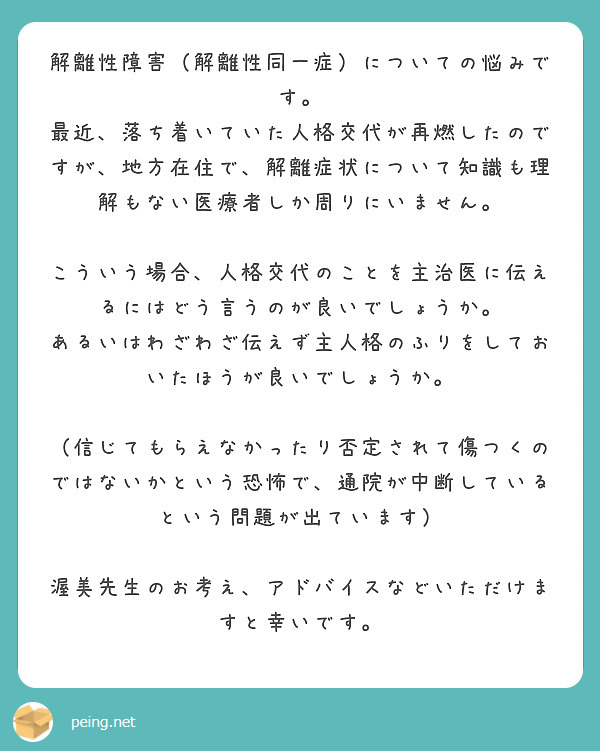 解離性障害（解離性同一症）についての悩みです。
最近、落ち着いていた人格交代が再燃したのですが、地方在住で、解離症状について知識も理解もない医療者しか周りにいません。

こういう場合、人格交代のことを主治医に伝えるにはどう言うのが良いでしょうか。
あるいはわざわざ伝えず主人格のふりをしておいたほうが良いでしょうか。

（信じてもらえなかったり否定されて傷つくのではないかという恐怖で、通院が中断しているという問題が出ています）

渥美先生のお考え、アドバイスなどいただけますと幸いです。