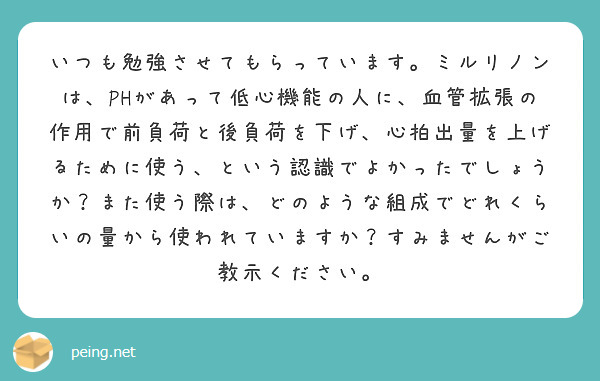 いつも勉強させてもらっています。ミルリノンは、PHがあって低心機能の人に、血管拡張の作用で前負荷と後負荷を下げ、心拍出量を上げるために使う、という認識でよかったでしょうか？また使う際は、どのような組成でどれくらいの量から使われていますか？すみませんがご教示ください。