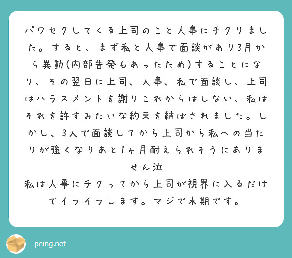 パワセクしてくる上司のこと人事にチクりました。すると、まず私と人事で面談があり3月から異動(内部告発もあったため)することになり、その翌日に上司、人事、私で面談し、上司はハラスメントを謝りこれからはしない、私はそれを許すみたいな約束を結ばされました。しかし、3人で面談してから上司から私への当たりが強くなりあと1ヶ月耐えられそうにありません泣
私は人事にチクってから上司が視界に入るだけでイライラします。マジで末期です。