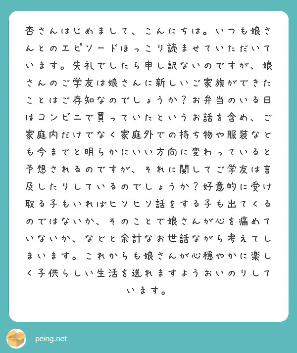 杏さんはじめまして、こんにちは。いつも娘さんとのエピソードほっこり読ませていただいています。失礼でしたら申し訳ないのですが、娘さんのご学友は娘さんに新しいご家族ができたことはご存知なのでしょうか？お弁当のいる日はコンビニで買っていたというお話を含め、ご家庭内だけでなく家庭外での持ち物や服装なども今までと明らかにいい方向に変わっていると予想されるのですが、それに関してご学友は言及したりしているのでしょうか？好意的に受け取る子もいればヒソヒソ話をする子も出てくるのではないか、そのことで娘さんが心を痛めていないか、などと余計なお世話ながら考えてしまいます。これからも娘さんが心穏やかに楽しく子供らしい生活を送れますようおいのりしています。